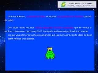 Usamos además ,  la cámara de fotos,  el escáner , la grabadora de windows,  cámara  de vídeo. Con todos estos recursos  hemos elaborado distintos materiales  que os vamos a  explicar brevemente, pero tranquilos!!! la mayoría los tenemos publicados en internet así que vais a tener la suerte de comprobar que los alumnos/-as de la Clase de Luna  están hechos unos artistas. 