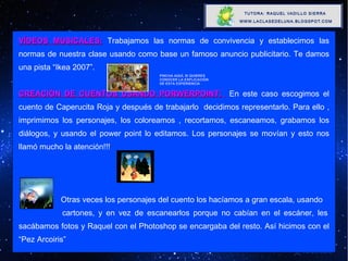 VÍDEOS MUSICALES:  Trabajamos las normas de convivencia y establecimos las normas de nuestra clase usando como base un famoso anuncio publicitario. Te damos una pista “Ikea 2007”. CREACIÓN DE CUENTOS USANDO PORWERPOINT:   En este caso escogimos el cuento de Caperucita Roja y después de trabajarlo  decidimos representarlo. Para ello , imprimimos los personajes, los coloreamos , recortamos, escaneamos, grabamos los diálogos, y usando el power point lo editamos. Los personajes se movían y esto nos llamó mucho la atención!!!   Otras veces los personajes del cuento los hacíamos a gran escala, usando  cartones, y en vez de escanearlos porque no cabían en el escáner, les sacábamos fotos y Raquel con el Photoshop se encargaba del resto. Así hicimos con el “Pez Arcoiris” X PINCHA AQUÍ, SI QUIERES CONOCER LA EXPLICACIÓN DE ESTA EXPERIENCIA 