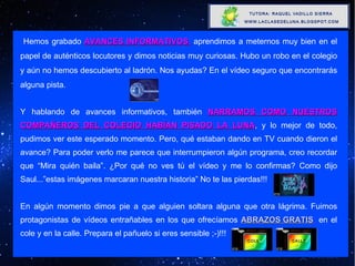 Hemos grabado  AVANCES INFORMATIVOS ,  aprendimos a meternos muy bien en el papel de auténticos locutores y dimos noticias muy curiosas. Hubo un robo en el colegio y aún no hemos descubierto al ladrón. Nos ayudas? En el vídeo seguro que encontrarás alguna pista. Y hablando de avances informativos, también  NARRAMOS COMO NUESTROS COMPAÑEROS DEL COLEGIO HABÍAN PISADO LA LUNA , y lo mejor de todo, pudimos ver este esperado momento. Pero, qué estaban dando en TV cuando dieron el avance? Para poder verlo me parece que interrumpieron algún programa, creo recordar que “Mira quién baila”. ¿Por qué no ves tú el vídeo y me lo confirmas? Como dijo Saul...”estas imágenes marcaran nuestra historia” No te las pierdas!!! En algún momento dimos pie a que alguien soltara alguna que otra lágrima. Fuimos protagonistas de vídeos entrañables en los que ofrecíamos  ABRAZOS GRATIS ,  en el cole y en la calle. Prepara el pañuelo si eres sensible ;-)!!! 