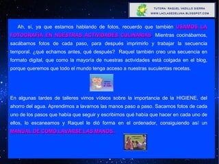 Ah, sí, ya que estamos hablando de fotos, recuerdo que también  USAMOS LA FOTOGRAFÍA EN NUESTRAS ACTIVIDADES CULINARIAS .  Mientras cocinábamos, sacábamos fotos de cada paso, para después imprimirlo y trabajar la secuencia temporal. ¿qué echamos antes, qué después?  Raquel también creo una secuencia en formato digital, que como la mayoría de nuestras actividades está colgada en el blog, porque queremos que todo el mundo tenga acceso a nuestras suculentas recetas. En algunas tardes de talleres vimos vídeos sobre la importancia de la HIGIENE, del ahorro del agua. Aprendimos a lavarnos las manos paso a paso. Sacamos fotos de cada uno de los pasos que había que seguir y escribimos qué había que hacer en cada uno de ellos, lo escaneamos y Raquel le dió forma en el ordenador, consiguiendo así un   MANUAL DE CÓMO LAVARSE LAS MANOS.  