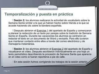 Temporalización y puesta en práctica Sesión 2:  los alumnos realizaron la actividad de vocabulario sobre la Semana Santa similar a la que ya habían hecho sobre Irlanda a la que se accede haciendo clic sobre la bandera española. Después abrieron el  Exercise 1  del apartado de España y comenzaron a planear la redacción de un texto por parejas sobre la tradición de Semana Santa en España. Durante las vacaciones los alumnos se centraron en redactar el texto en un documento de Word y revisarlo. Para ello tuvieron que mantener contacto entre ellos a través del correo electrónico y de mensajería instantánea. Sesión 3:  los alumnos abrieron el  Exercise 2  del apartado de España y visualizaron el vídeo. Después escribieron individualmente en una hoja un texto periodístico describiendo la procesión de Semana Santa que aparecía en el vídeo como si fueran reporteros a pie de calle. En esta sesión fuimos corrigiendo los trabajos de la sesión anterior. 