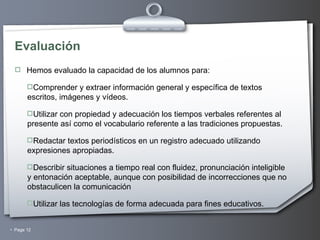 Evaluación Hemos evaluado la capacidad de los alumnos para: Comprender y extraer información general y específica de textos escritos, imágenes y vídeos. Utilizar con propiedad y adecuación los tiempos verbales referentes al presente así como el vocabulario referente a las tradiciones propuestas. Redactar textos periodísticos en un registro adecuado utilizando expresiones apropiadas. Describir situaciones a tiempo real con  fluidez, pronunciación inteligible y entonación aceptable, aunque con posibilidad de incorrecciones que no obstaculicen la comunicación  Utilizar las tecnologías de forma adecuada para fines educativos. 