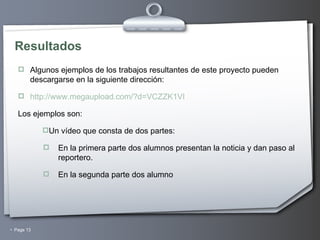 Resultados Algunos ejemplos de los trabajos resultantes de este proyecto pueden descargarse en la siguiente dirección: http://www.megaupload.com/?d=VCZZK1VI Los ejemplos son: Un vídeo que consta de dos partes: En la primera parte dos alumnos presentan la noticia y dan paso al reportero. En la segunda parte dos alumno 