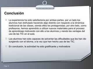 Conclusión La experiencia ha sido satisfactoria por ambas partes, por un lado los alumnos han disfrutado haciendo algo distinto con respecto a la dinámica tradicional de las clases, siendo ellos los protagonistas; por otro lado, como profesoras, hemos aprendido a utilizar nuevos materiales para el proceso de aprendizaje motivando con ello a los alumnos y viendo las ventajas del uso de las TIC en el aula. Los alumnos han sido capaces de solventar las dificultades que les han ido surgiendo con el idioma, a la vez que han hecho uso de las TIC. En conclusión, la actividad ha sido gratificante y motivadora 