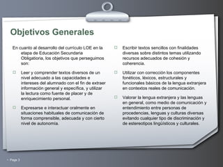 Objetivos Generales En cuanto al desarrollo del currículo LOE en la etapa de Educación Secundaria Obligatioria, los objetivos que perseguimos son: Leer y comprender textos diversos de un nivel adecuado a las capacidades e intereses del alumnado con el fin de extraer información general y específica, y utilizar la lectura como fuente de placer y de enriquecimiento personal. Expresarse e interactuar oralmente en situaciones habituales de comunicación de forma comprensible, adecuada y con cierto nivel de autonomía. Escribir textos sencillos con finalidades diversas sobre distintos temas utilizando recursos adecuados de cohesión y coherencia.   Utilizar con corrección los componentes fonéticos, léxicos, estructurales y funcionales básicos de la lengua extranjera en contextos reales de comunicación. Valorar la lengua extranjera y las lenguas en general, como medio de comunicación y entendimiento entre personas de procedencias, lenguas y culturas diversas evitando cualquier tipo de discriminación y de estereotipos lingüísticos y culturales. 