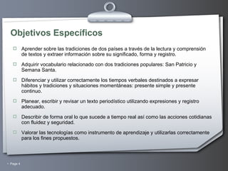 Objetivos Específicos Aprender sobre las tradiciones de dos países a través de la lectura y comprensión de textos y extraer información sobre su significado, forma y registro. Adquirir vocabulario relacionado con dos tradiciones populares: San Patricio y Semana Santa. Diferenciar y utilizar correctamente los tiempos verbales destinados a expresar hábitos y tradiciones y situaciones momentáneas: presente simple y presente continuo. Planear, escribir y revisar un texto periodístico utilizando expresiones y registro adecuado. Describir de forma oral lo que sucede a tiempo real así como las acciones cotidianas con fluidez y seguridad. Valorar las tecnologías como instrumento de aprendizaje y utilizarlas correctamente para los fines propuestos. 