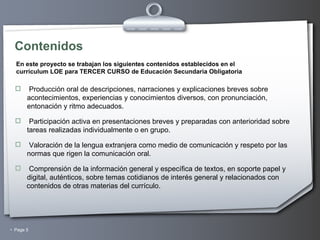 Contenidos Producción oral de descripciones, narraciones y explicaciones breves sobre acontecimientos, experiencias y conocimientos diversos, con pronunciación, entonación y ritmo adecuados.   Participación activa en presentaciones breves y preparadas con anterioridad sobre tareas realizadas individualmente o en grupo. Valoración de la lengua extranjera como medio de comunicación y respeto por las normas que rigen la comunicación oral. Comprensión de la información general y específica de textos, en soporte papel y digital, auténticos, sobre temas cotidianos de interés general y relacionados con contenidos de otras materias del currículo. En este proyecto se trabajan los siguientes contenidos establecidos en el  currículum LOE para TERCER CURSO de Educación Secundaria Obligatoria 