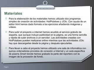 Materiales Para la elaboración de los materiales hemos utilizado dos programas simples de creación de actividades: HotPotatoes y JClic. Con ayuda de un editor html hemos dado formato a los ejercicios añadiendo imágenes y vídeos. Para subir el proyecto a internet hemos acudido al servicio gratuito de iespaña, que aunque incluye publicidad en la página, es una forma sencilla y rápida de subir archivos a un servidor. Las actividades creadas con HotPotatoes pueden realizarse online mientras que las actividades JClic hay que descargarlas desde la página y después ejecutarlas. Para llevar a cabo el proyecto hemos utilizado una sala de informática con quince ordenadores provistos de conexión a Internet y un aula específica de pizarra  Smart  donde hemos grabado la parte del reportero con la imagen de la procesión de fondo. 