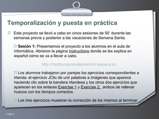 Temporalización y puesta en práctica Este proyecto se llevó a cabo en cinco sesiones de 50’ durante las semanas previa y posterior a las vacaciones de Semana Santa. Sesión 1:  Presentamos el proyecto a los alumnos en el aula de informática. Abrieron la página  Instructions  donde se les explica en español cómo se va a llevar a cabo. http://traditionsandcelebrations.iespana.es Los alumnos trabajaron por parejas los ejercicios correspondientes a Irlanda: el ejercicio JClic de unir palabras a imágenes que aparece haciendo clic sobre la bandera irlandesa y los otros dos ejercicios que aparecen en los enlaces  Exercise 1  y  Exercise 2,  ambos de rellenar huecos con los tiempos correctos. Los tres ejercicios muestran la corrección de los mismos al terminar. 