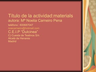 Título de la actividad:materials autora: Mª Noelia Carneiro Pena teléfono :  600687047 [email_address] C.E.I.P “Dulcinea”  C) Cuesta de Teatinos S/n Alcalá de Henares Madrid 