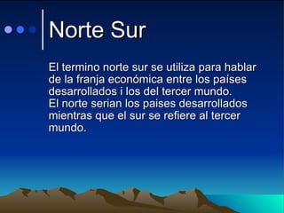 Norte Sur  El termino norte sur se utiliza para hablar de la franja económica entre los países desarrollados i los del tercer mundo. El norte serian los paises desarrollados mientras que el sur se refiere al tercer mundo. 