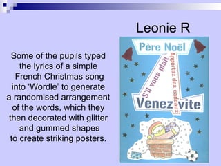 Leonie R Some of the pupils typed the lyrics of a simple French Christmas song into ‘Wordle’ to generate a randomised arrangement of the words, which they then decorated with glitter and gummed shapes to create striking posters.