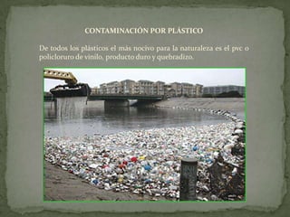 CONTAMINACIÓN POR PLÁSTICODe todos los plásticos el más nocivo para la naturaleza es el pvc o policloruro de vinilo, producto duro y quebradizo.