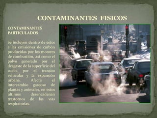 CONTAMINANTES  FISICOSCONTAMINANTES PARTICULADOSSe incluyen dentro de estos a las emisiones de carbón producidas por los motores de combustión, así como el polvo generado por el desgaste de la superficie del suelo, por el transito vehicular y la expansión urbana. Afecta el intercambio gaseoso de plantas y animales, en estos últimos desencadenan trastornos de las vías respiratorias.