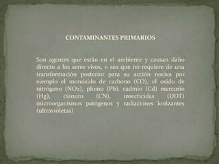 CONTAMINANTES PRIMARIOSSon agentes que están en el ambiente y causan daño directo a los seres vivos, o sea que no requiere de una transformación posterior para su acción nociva por ejemplo el monóxido de carbono (CO), el oxido de nitrógeno (NO2), plomo (Pb), cadmio (Cd) mercurio (Hg), cianuro (CN), insecticidas (DDT) microorganismos patógenos y radiaciones ionizantes (ultravioletas)