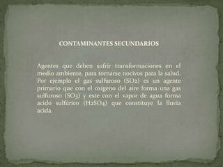 CONTAMINANTES SECUNDARIOSAgentes que deben sufrir transformaciones en el medioambiente, para tornarse nocivos para la salud. Por ejemplo el gas sulfuroso (SO2) es un agente primario que con el oxigeno del aire forma una gas sulfuroso (SO3) y este con el vapor de agua forma acido sulfúrico (H2SO4) que constituye la lluvia acida.