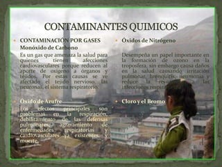 CONTAMINANTES QUIMICOSCONTAMINACIÓN POR GASES	Monóxido de Carbono	Es un gas que amenaza la salud para quienes tienen afecciones cardiovasculares porque reducen al aporte de oxigeno a órganos y tejidos, Por estas causas se ve afectado el tejido nervioso, las neuronas, el sistema respiratorio.Óxido de Azufre	Los efectos principales son problemas en la respiración, debilitamiento de las defensas pulmonares, agravamiento de enfermedades respiratorias y cardiovasculares ya existentes, y muerte.Óxidos de Nitrógeno	Desempeña un papel importante en la formación de ozono en la troposfera, sin embargo causa daños en la salud causando irritación pulmonar, bronquitis, neumonía y reduce la resistencia a las  infecciones respiratorias.Cloro y el Bromo 