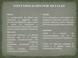 CONTAMINACIÓN POR METALESPlomo	La incorporación de plomo por inhalación o ingestión puede proceder de alimentos, agua, suelos o polvo. La exposición a concentraciones altas puede causar ataques, retardo mental y trastornosMercurio	Monometil mercurio y el dimetil mercurio que en el hombre ocasionan entumecimiento del cuerpo, problemas sensoriales, dificultades en el habla, dificultad auditiva, parálisis, trastornos respiratorios, sarpullidos. Berilio	Es un mutagénico y cancerígeno. Su inhalación pulmonar produce una afección pulmonar crónica llamada Beriliosis que puede llegar a ser fatalAluminio	Inhibe la síntesis de neurotransmisores, por eso se relaciona con el mal del Alzheimer.Cobre: Se almacena dañando el cerebro y el hígado, causa la enfermedad de Wilson.