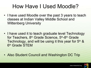 How Have I Used Moodle? I have used Moodle over the past 3 years to teach classes at Indian Valley Middle School and Wittenberg University I have used it to teach graduate level Technology for Teachers, 8 th  Grade Science, 5 th -8 th  Grade Technology, and will be using it this year for 5 th  & 6 th  Grade STEM Also Student Council and Washington DC Trip 