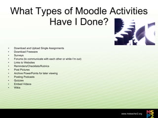 What Types of Moodle Activities Have I Done? Download and Upload Single Assignments Download Freeware Surveys Forums (to communicate with each other or while I’m out) Links to Websites Reminders/Checklists/Rubrics Post Pictures Archive PowerPoints for later viewing Posting Podcasts Quizzes Embed Videos Wikis 