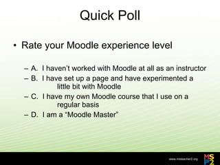 Quick Poll Rate your Moodle experience level A.  I haven’t worked with Moodle at all as an instructor B.  I have set up a page and have experimented a  little bit with Moodle C.  I have my own Moodle course that I use on a  regular basis D.  I am a “Moodle Master” 