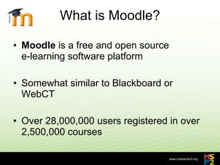 What is Moodle? Moodle  is a free and open source  e-learning software platform Somewhat similar to Blackboard or WebCT Over 28,000,000 users registered in over 2,500,000 courses 