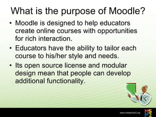 What is the purpose of Moodle? Moodle is designed to help educators create online courses with opportunities for rich interaction.  Educators have the ability to tailor each course to his/her style and needs.  Its open source license and modular design mean that people can develop additional functionality. 