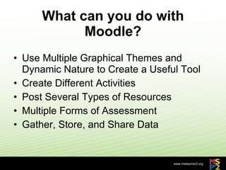 What can you do with Moodle? Use Multiple Graphical Themes and Dynamic Nature to Create a Useful Tool  Create Different Activities  Post Several Types of Resources Multiple Forms of Assessment Gather, Store, and Share Data 