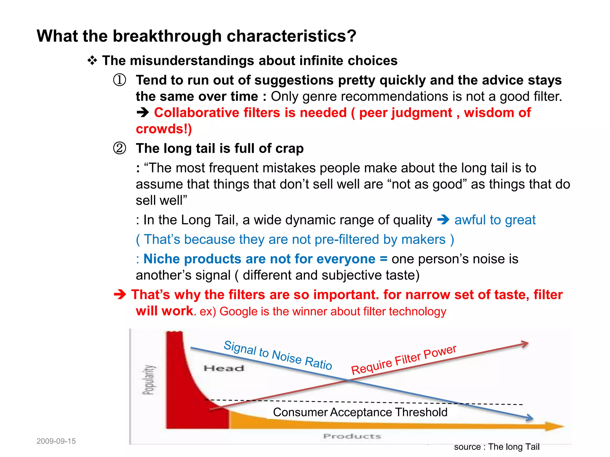 Low-selling = Low qualityThe Death of Hits Evidence in 2005Hollywood box office fell 7% continuing a decline in attendance that started in 2001 and appears to be acceleratingNewspaper readership, fell by 3% ( it’s largest single year drop) and is now at levels not seen since the sixtiesNetwork TV ratings continue to fall as viewers scatter to cable channels; since 1985   Who killed the hit recording?  (1) piracy (but it also offered massive and unprecedented choice)(2) Mashups : playing a track from one artist over a track from another artistIt's not that people aren't watching films and listening to music, it's that they're watching different films and different music- The Long Tail. Chris Anderson“Now people want to control over their media, instead of being controlled by it.” – News Corp. chairman Rupert Murdoch 20052008-11-056Written by Jennifer Ahnsoojin.jennifer@gmail.com