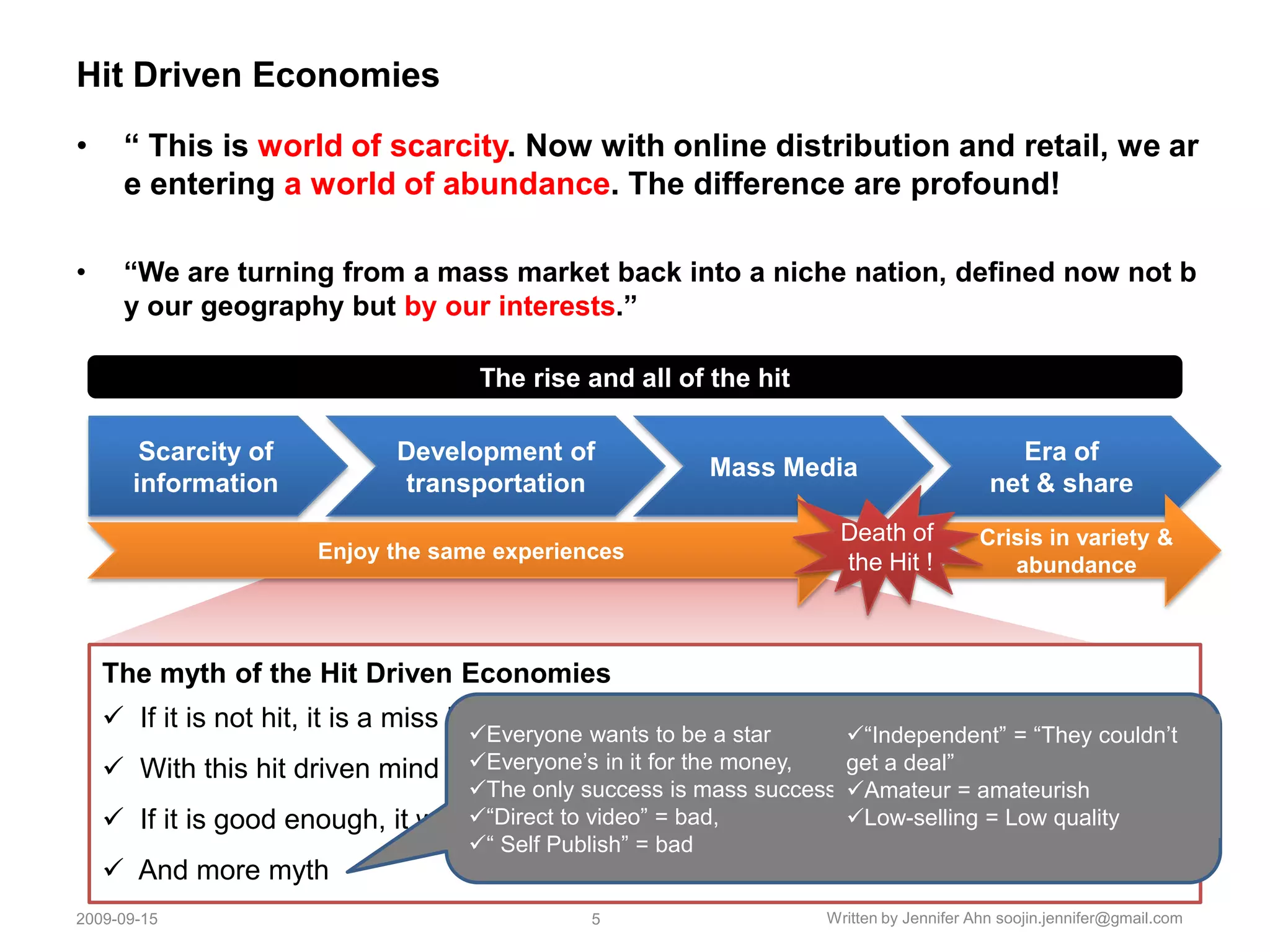 Hit Driven Economies“ This is world of scarcity. Now with online distribution and retail, we are entering a world of abundance. The difference are profound!“We are turning from a mass market back into a niche nation, defined now not by our geography but by our interests.” The rise and all of the hitScarcity of information Development of transportation Mass MediaEra of net & shareDeath of the Hit !Enjoy the same experiencesCrisis in variety & abundance The myth of the Hit Driven Economies   If it is not hit, it is a miss ! : Because of massive investment for the hits