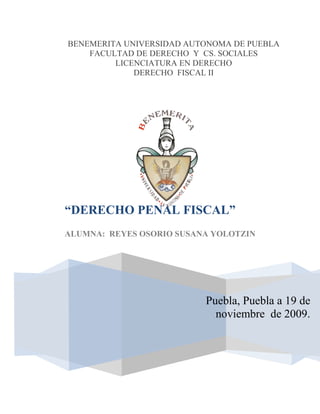 BENEMERITA UNIVERSIDAD AUTONOMA DE PUEBLA
    FACULTAD DE DERECHO Y CS. SOCIALES
         LICENCIATURA EN DERECHO
             DERECHO FISCAL II




“DERECHO PENAL FISCAL”
ALUMNA: REYES OSORIO SUSANA YOLOTZIN




                          Puebla, Puebla a 19 de
                            noviembre de 2009.
 