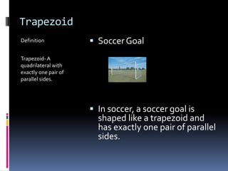 TrapezoidDefinitionTrapezoid- A quadrilateral with exactly one pair of parallel sides.Soccer GoalIn soccer, a soccer goal is shaped like a trapezoid and has exactly one pair of parallel  sides.
