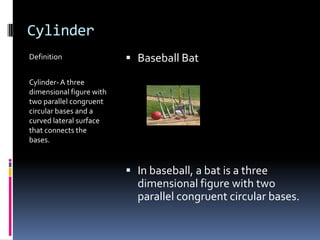 CylinderDefinitionCylinder- A three dimensional figure with two parallel congruent circular bases and a curved lateral surface that connects the bases.Baseball BatIn baseball, a bat is a three dimensional figure with two parallel congruent circular bases.