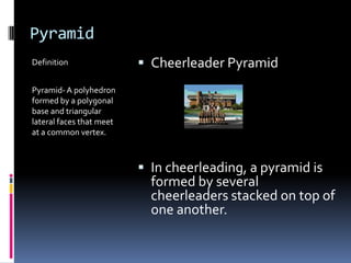 PyramidDefinitionPyramid- A polyhedron formed by a polygonal base and triangular lateral faces that meet at a common vertex.Cheerleader PyramidIn cheerleading, a pyramid is formed by several cheerleaders stacked on top of one another.