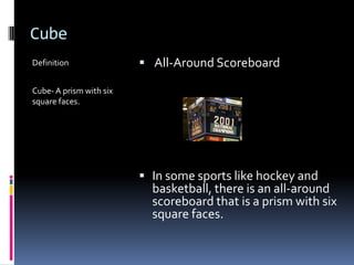 CubeDefinitionCube- A prism with six square faces. All-Around Scoreboard In some sports like hockey and basketball, there is an all-around scoreboard that is a prism with six square faces.
