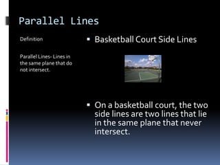 Parallel LinesDefinitionParallel Lines- Lines in the same plane that do not intersect.Basketball Court Side LinesOn a basketball court, the two side lines are two lines that lie in the same plane that never intersect.