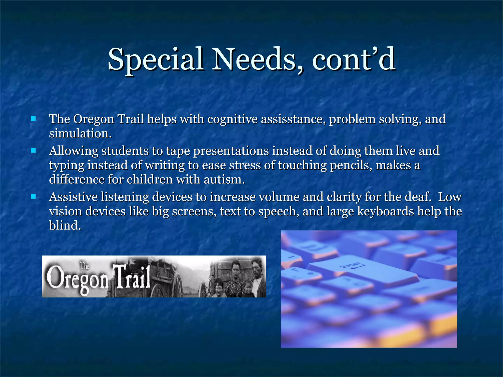 Special Needs, cont’d The Oregon Trail helps with cognitive assisstance, problem solving, and simulation. Allowing students to tape presentations instead of doing them live and typing instead of writing to ease stress of touching pencils, makes a difference for children with autism. Assistive listening devices to increase volume and clarity for the deaf.  Low vision devices like big screens, text to speech, and large keyboards help the blind. 