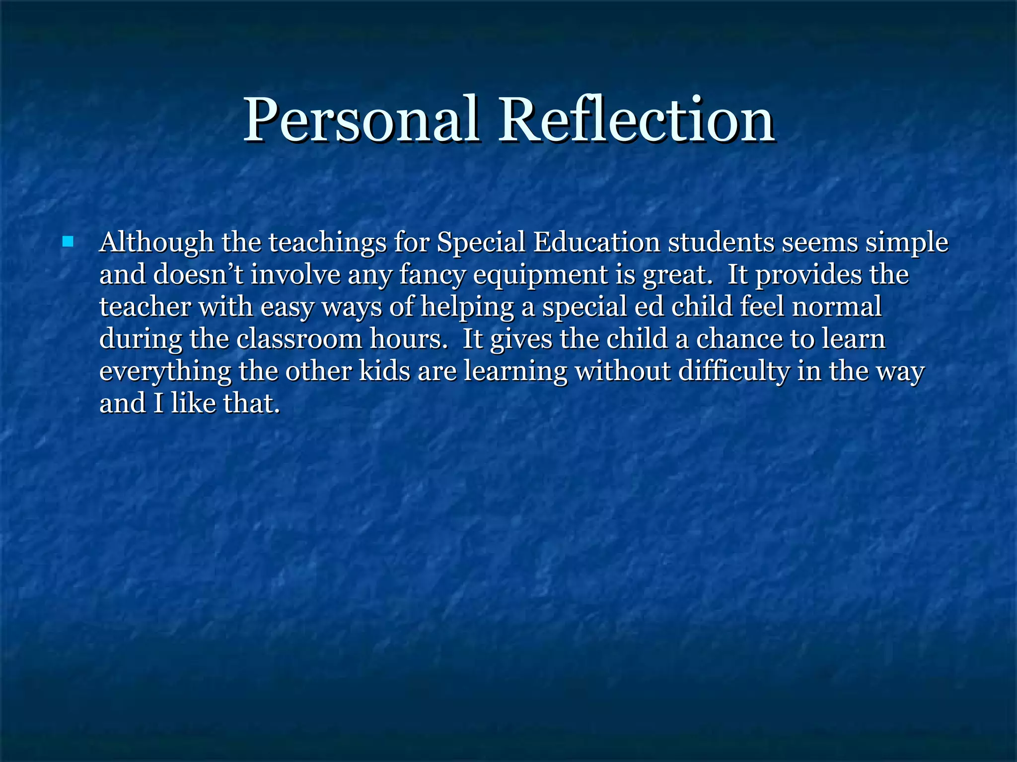 Personal Reflection Although the teachings for Special Education students seems simple and doesn’t involve any fancy equipment is great.  It provides the teacher with easy ways of helping a special ed child feel normal during the classroom hours.  It gives the child a chance to learn everything the other kids are learning without difficulty in the way and I like that. 