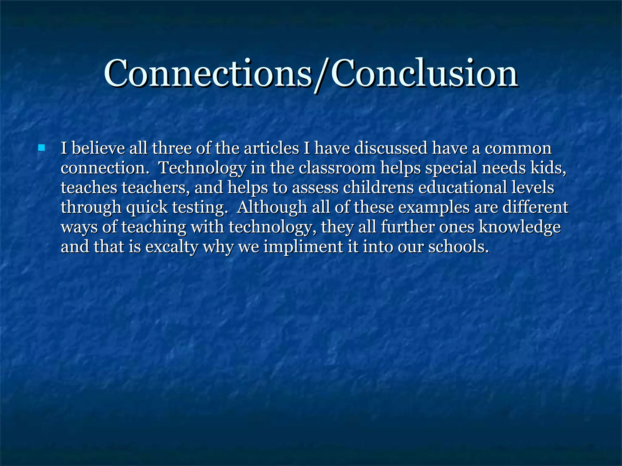 Connections/Conclusion I believe all three of the articles I have discussed have a common connection.  Technology in the classroom helps special needs kids, teaches teachers, and helps to assess childrens educational levels through quick testing.  Although all of these examples are different ways of teaching with technology, they all further ones knowledge and that is excalty why we impliment it into our schools. 