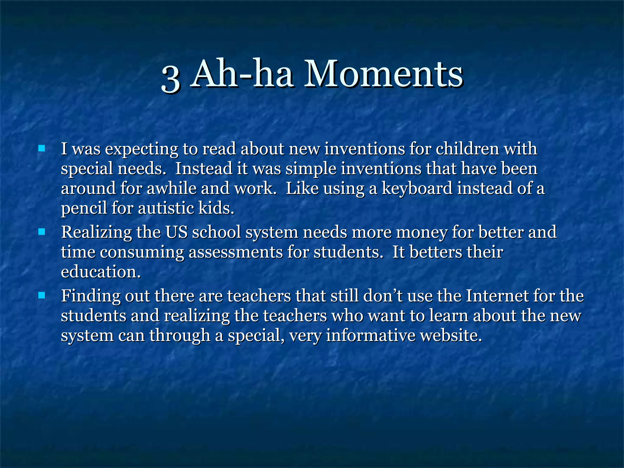 3 Ah-ha Moments I was expecting to read about new inventions for children with special needs.  Instead it was simple inventions that have been around for awhile and work.  Like using a keyboard instead of a pencil for autistic kids. Realizing the US school system needs more money for better and time consuming assessments for students.  It betters their education. Finding out there are teachers that still don’t use the Internet for the students and realizing the teachers who want to learn about the new system can through a special, very informative website. 