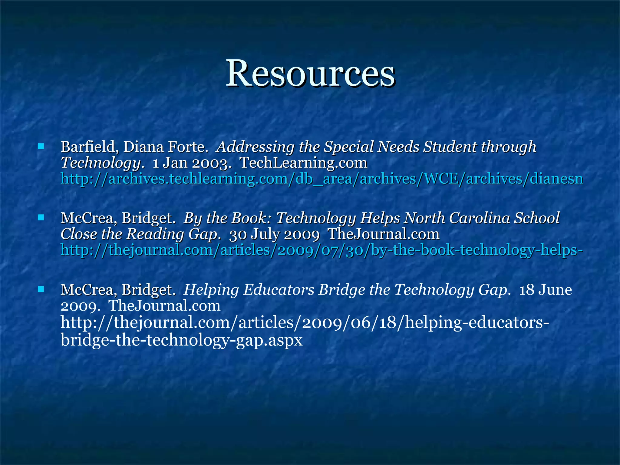 Resources Barfield, Diana Forte.  Addressing the Special Needs Student through Technology.  1 Jan 2003.  TechLearning.com  http://archives.techlearning.com/db_area/archives/WCE/archives/dianesn1.php McCrea, Bridget.  By the Book: Technology Helps North Carolina School Close the Reading Gap.  30 July 2009  TheJournal.com  http://thejournal.com/articles/2009/07/30/by-the-book-technology-helps-north-carolina-school-close-the-reading-gap.aspx McCrea, Bridget.  Helping Educators Bridge the Technology Gap.  18 June 2009.  TheJournal.com  http://thejournal.com/articles/2009/06/18/helping-educators-bridge-the-technology-gap.aspx 