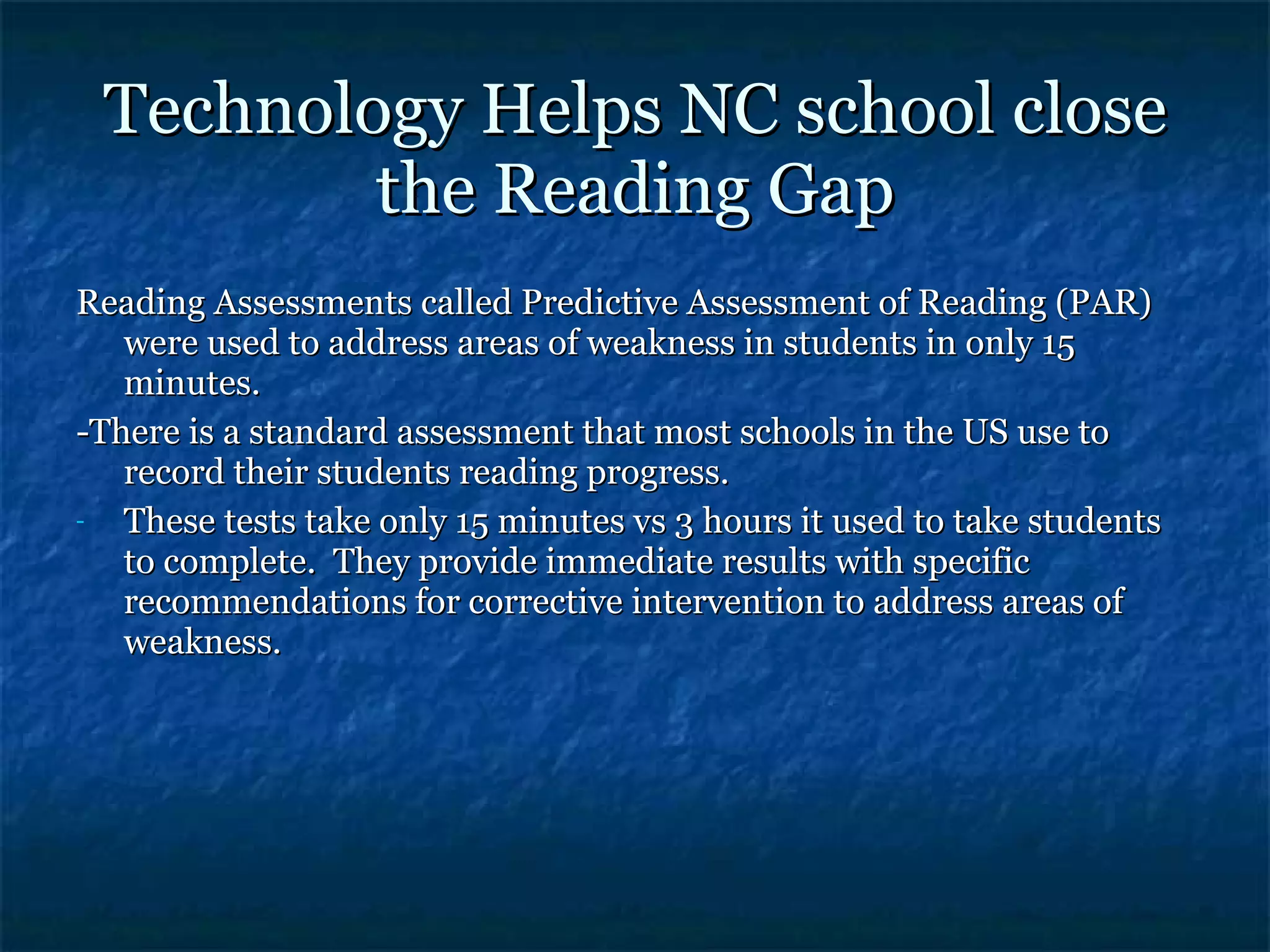 Technology Helps NC school close the Reading Gap Reading Assessments called Predictive Assessment of Reading (PAR) were used to address areas of weakness in students in only 15 minutes. -There is a standard assessment that most schools in the US use to record their students reading progress. These tests take only 15 minutes vs 3 hours it used to take students to complete.  They provide immediate results with specific recommendations for corrective intervention to address areas of weakness. 