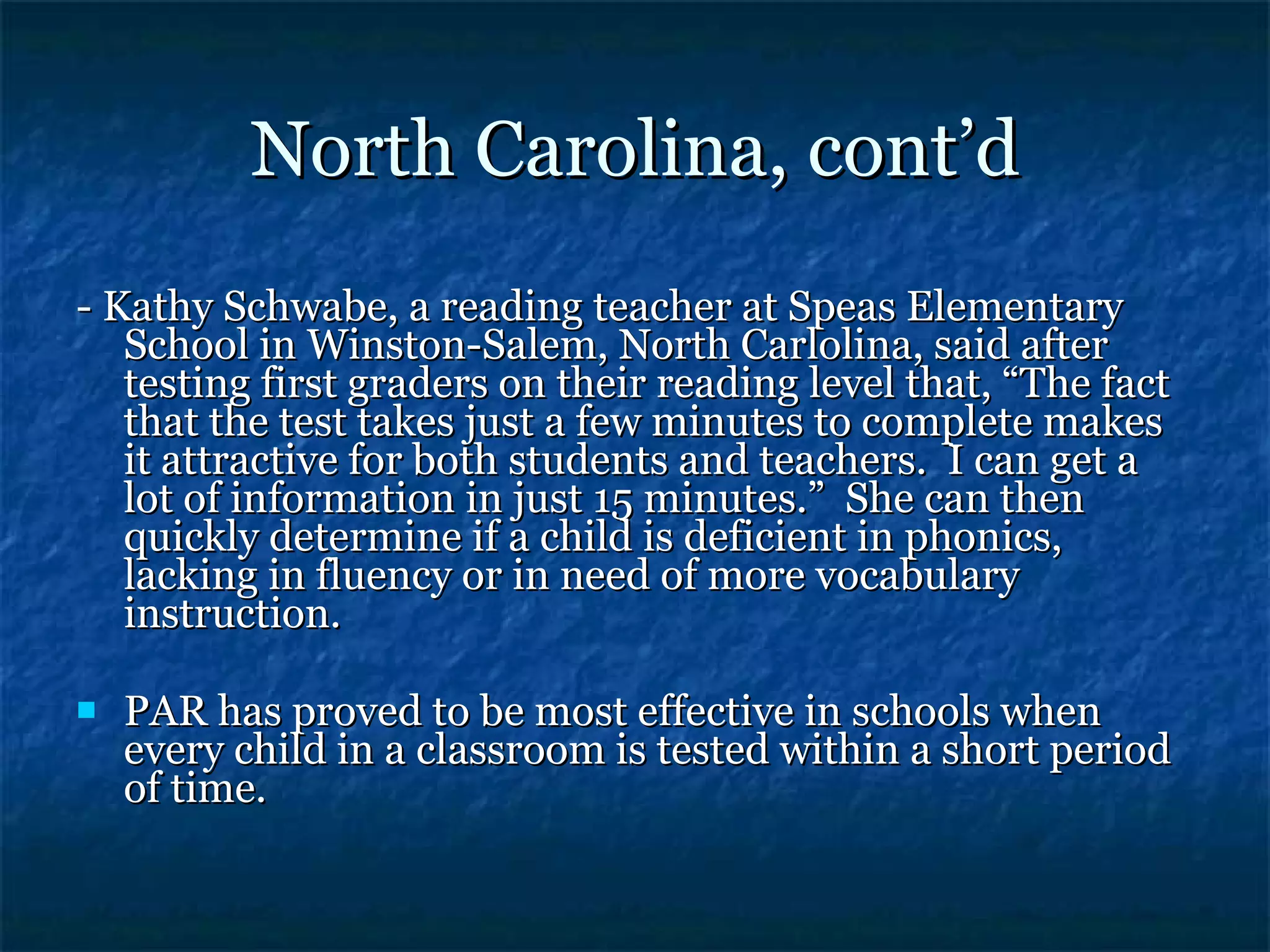 North Carolina, cont’d - Kathy Schwabe, a reading teacher at Speas Elementary School in Winston-Salem, North Carlolina, said after testing first graders on their reading level that, “The fact that the test takes just a few minutes to complete makes it attractive for both students and teachers.  I can get a lot of information in just 15 minutes.”  She can then quickly determine if a child is deficient in phonics, lacking in fluency or in need of more vocabulary instruction. PAR has proved to be most effective in schools when every child in a classroom is tested within a short period of time. 