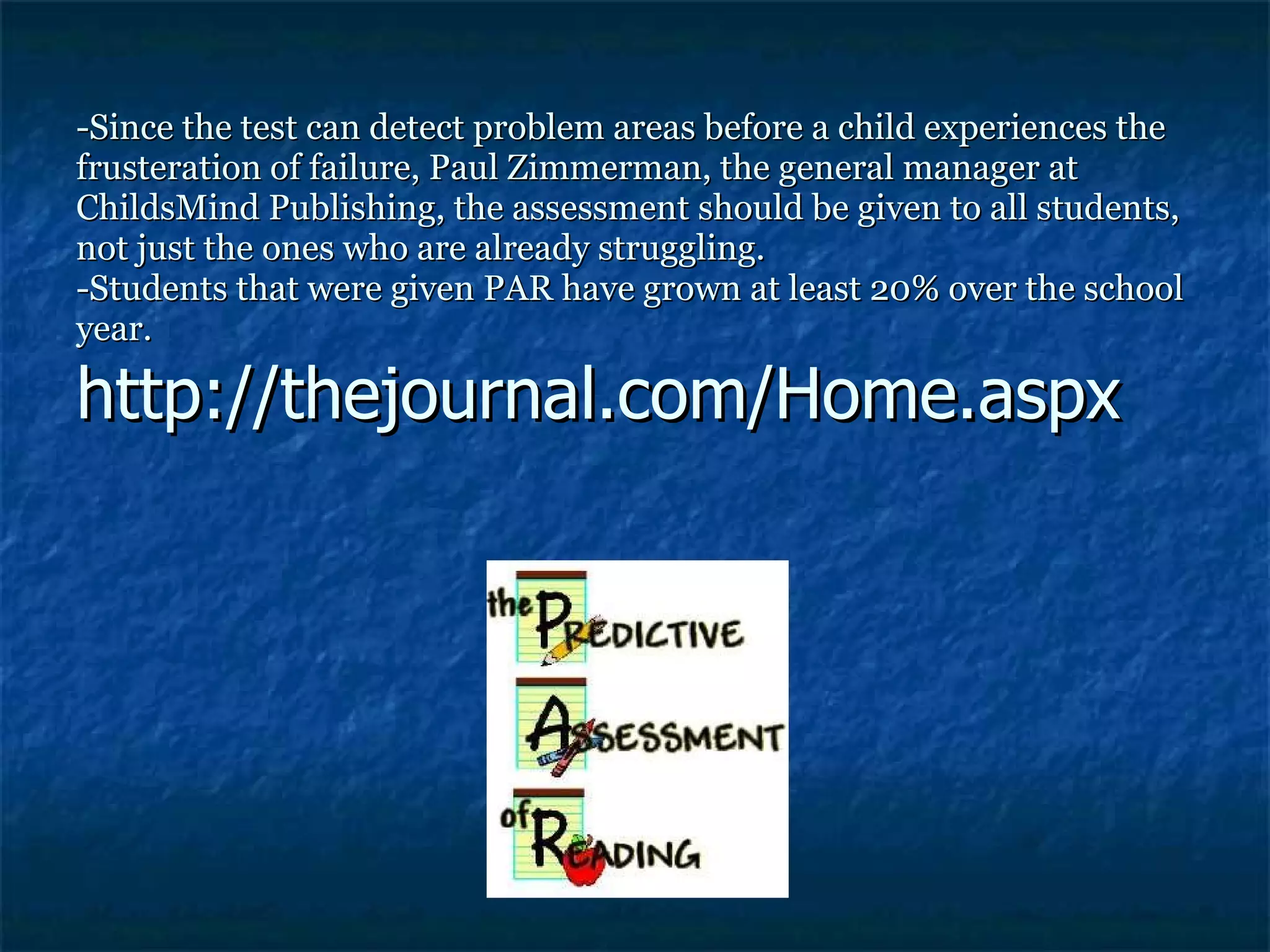 -Since the test can detect problem areas before a child experiences the frusteration of failure, Paul Zimmerman, the general manager at ChildsMind Publishing, the assessment should be given to all students, not just the ones who are already struggling. -Students that were given PAR have grown at least 20% over the school year. http://thejournal.com/Home.aspx 