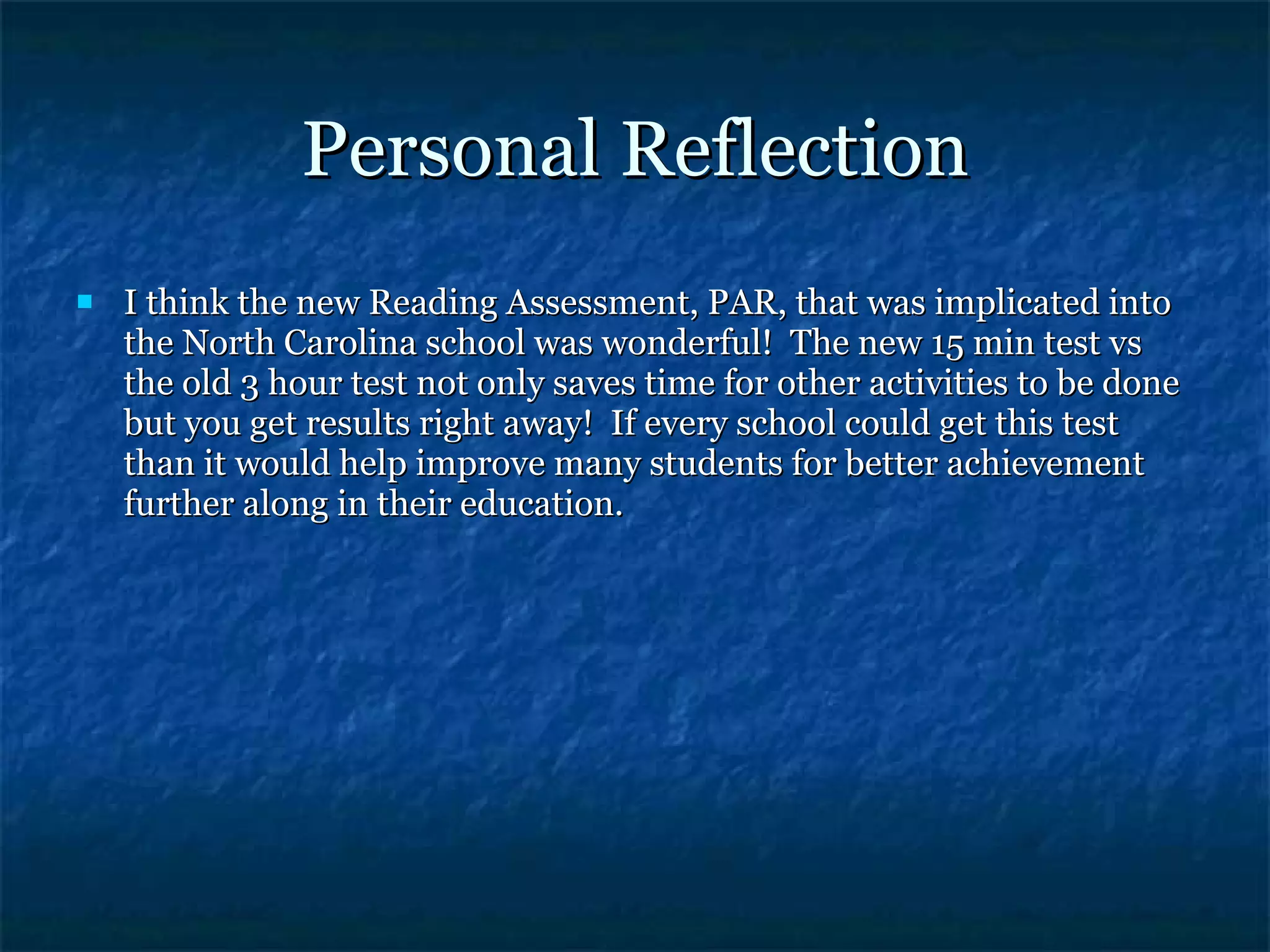 Personal Reflection I think the new Reading Assessment, PAR, that was implicated into the North Carolina school was wonderful!  The new 15 min test vs the old 3 hour test not only saves time for other activities to be done but you get results right away!  If every school could get this test than it would help improve many students for better achievement further along in their education. 