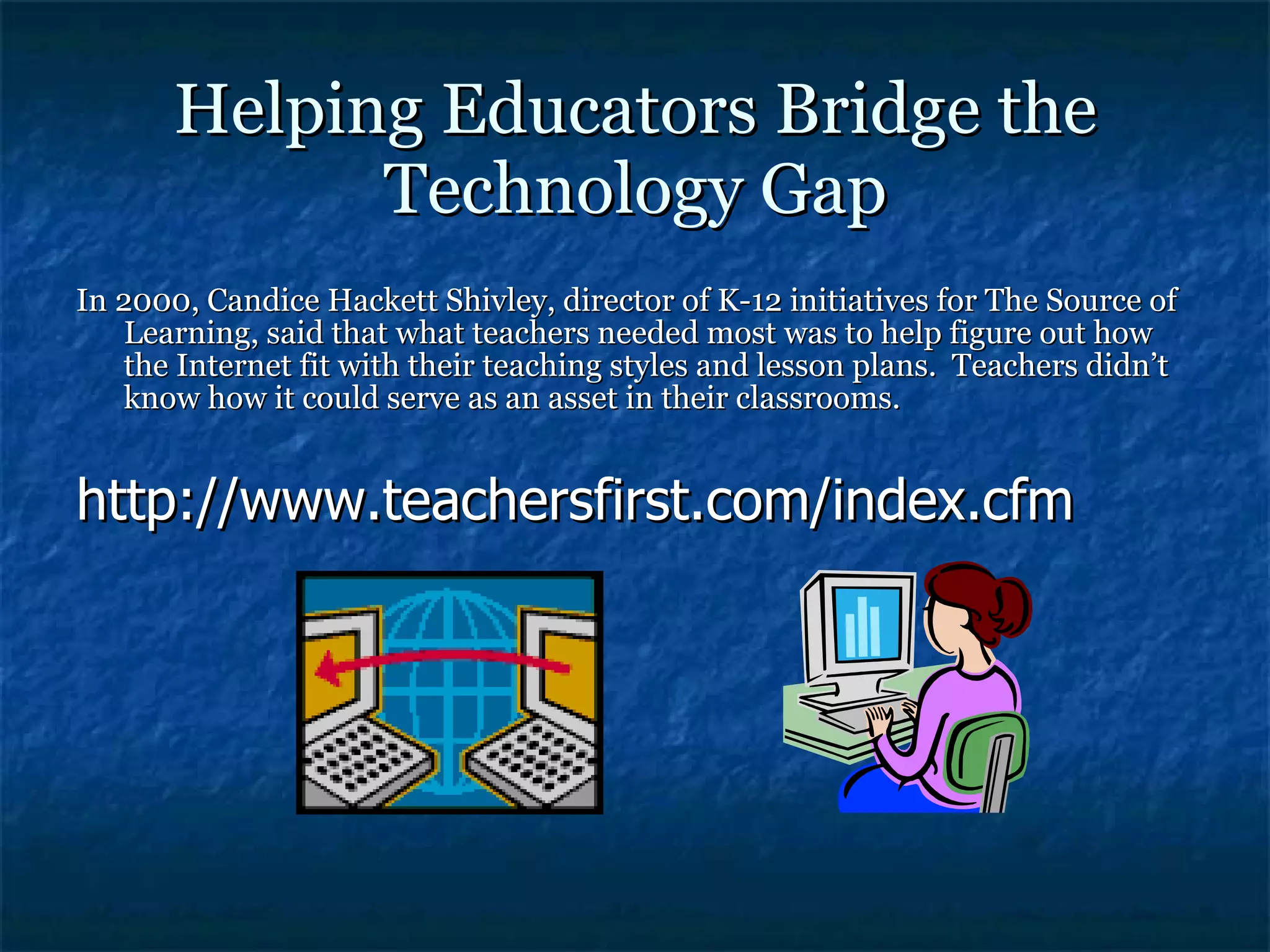 Helping Educators Bridge the Technology Gap In 2000, Candice Hackett Shivley, director of K-12 initiatives for The Source of Learning, said that what teachers needed most was to help figure out how the Internet fit with their teaching styles and lesson plans.  Teachers didn’t know how it could serve as an asset in their classrooms. http://www.teachersfirst.com/index.cfm 