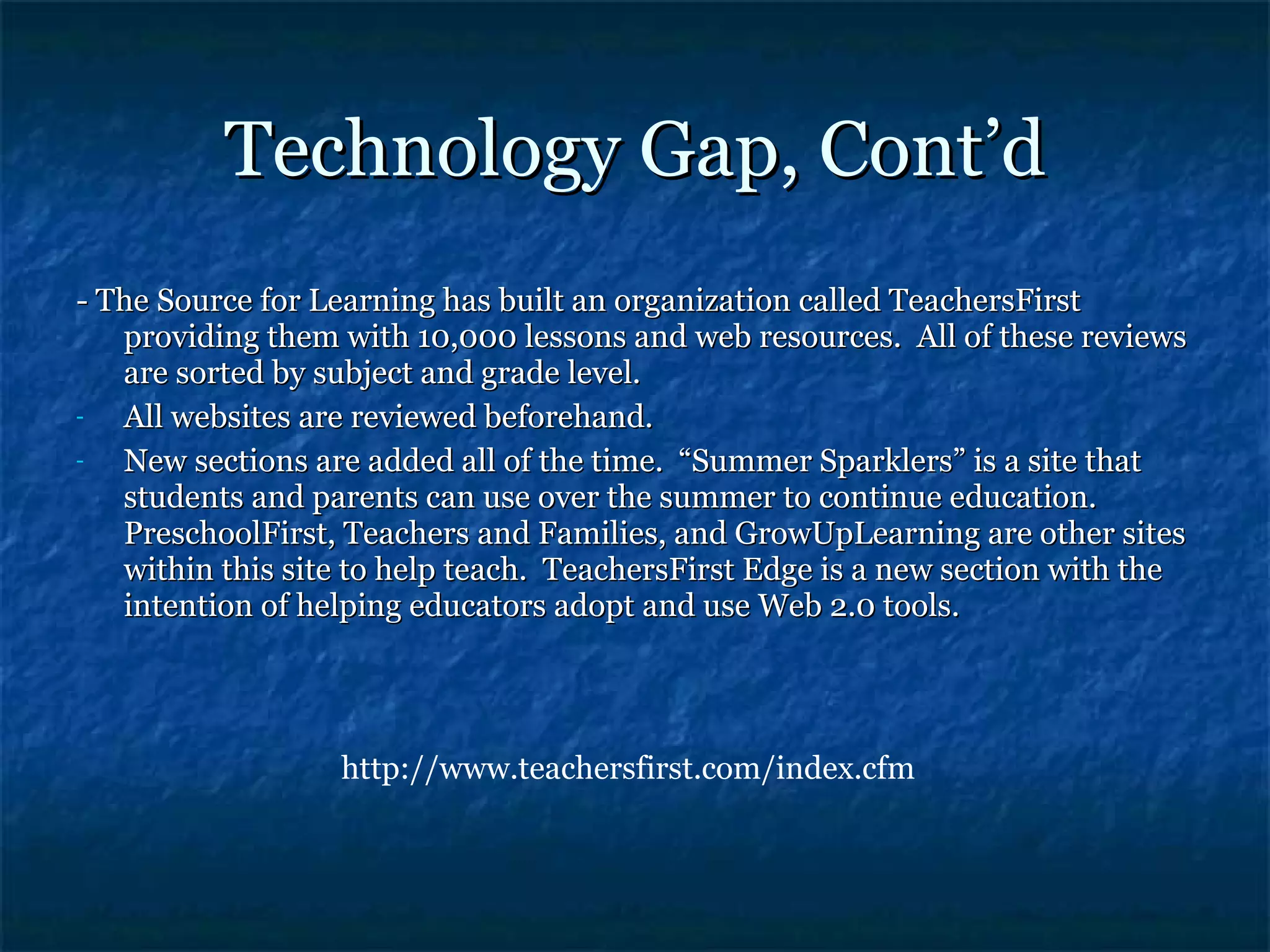 Technology Gap, Cont’d - The Source for Learning has built an organization called TeachersFirst providing them with 10,000 lessons and web resources.  All of these reviews are sorted by subject and grade level. All websites are reviewed beforehand. New sections are added all of the time.  “Summer Sparklers” is a site that students and parents can use over the summer to continue education.  PreschoolFirst, Teachers and Families, and GrowUpLearning are other sites within this site to help teach.  TeachersFirst Edge is a new section with the intention of helping educators adopt and use Web 2.0 tools. http://www.teachersfirst.com/index.cfm 