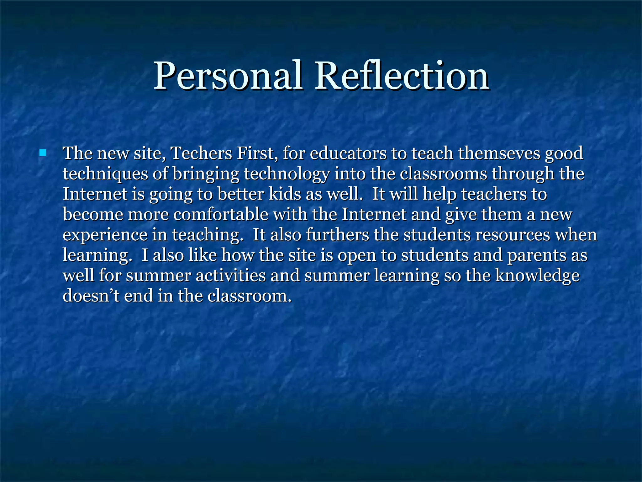 Personal Reflection The new site, Techers First, for educators to teach themseves good techniques of bringing technology into the classrooms through the Internet is going to better kids as well.  It will help teachers to become more comfortable with the Internet and give them a new experience in teaching.  It also furthers the students resources when learning.  I also like how the site is open to students and parents as well for summer activities and summer learning so the knowledge doesn’t end in the classroom. 