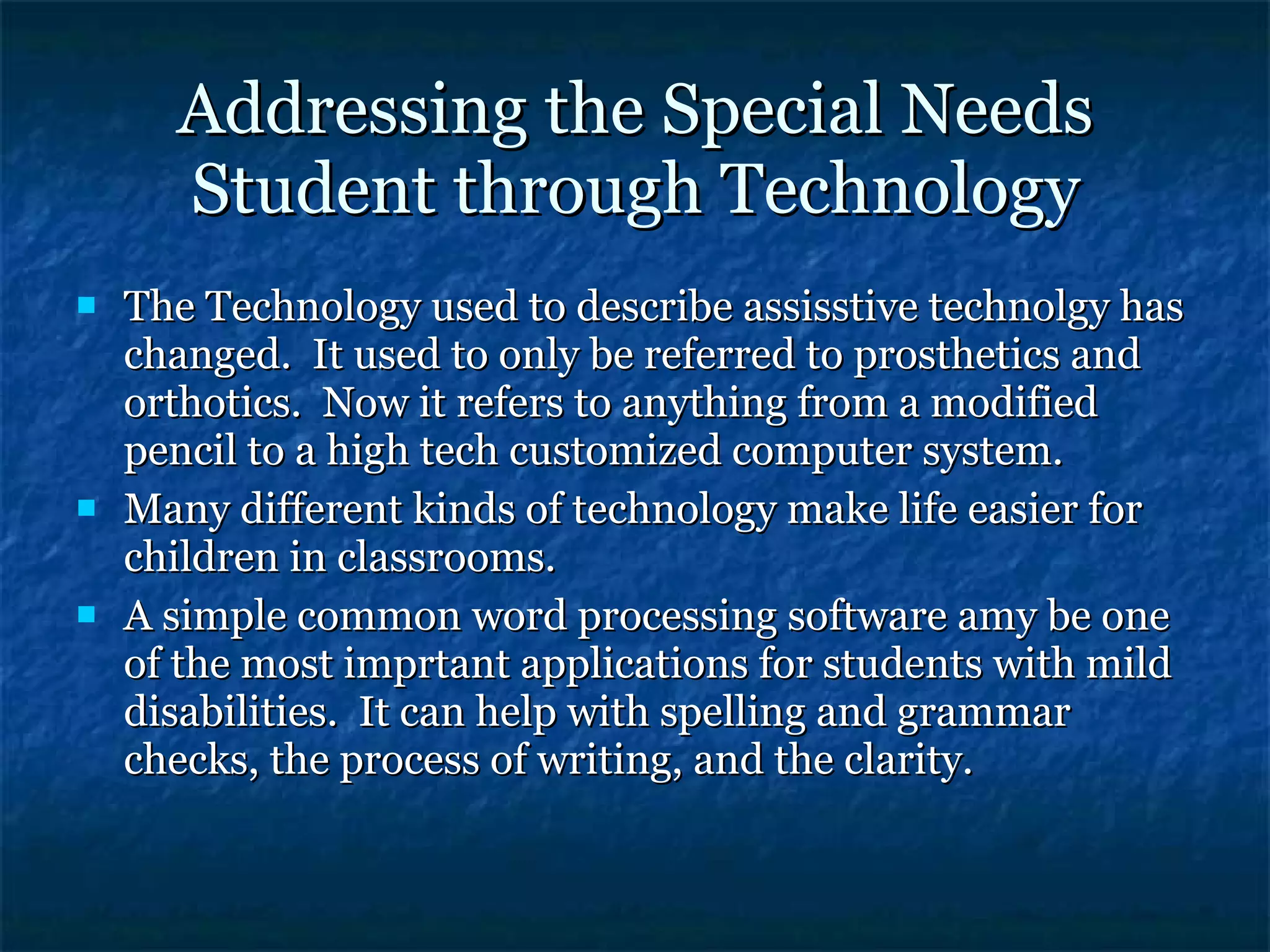 Addressing the Special Needs Student through Technology The Technology used to describe assisstive technolgy has changed.  It used to only be referred to prosthetics and orthotics.  Now it refers to anything from a modified pencil to a high tech customized computer system. Many different kinds of technology make life easier for children in classrooms. A simple common word processing software amy be one of the most imprtant applications for students with mild disabilities.  It can help with spelling and grammar checks, the process of writing, and the clarity. 
