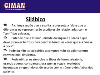   Silábico  A criança supõe que a escrita representa a fala e que as diferenças na representação escrita estão relacionadas com o "som" das palavras.   Entende que a menor unidade da língua é a sílaba e que deve escrever tantos sinais quantas forem as vezes que ela “mexe a boca”.    Pode ou não ter adquirido a compreensão do valor sonoro convencional das letras.   Pode utilizar os símbolos gráficos de forma aleatória, usando apenas consoantes, ora apenas vogais, ora letras inventadas e repetindo-as de acordo com o número de sílabas das palavras. 